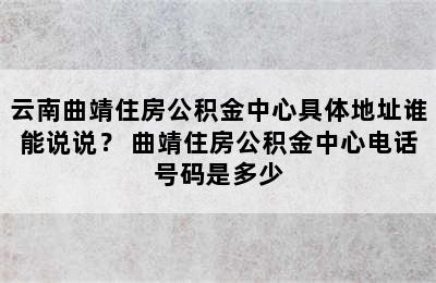 云南曲靖住房公积金中心具体地址谁能说说？ 曲靖住房公积金中心电话号码是多少